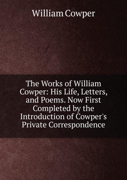 The Works of William Cowper: His Life, Letters, and Poems. Now First Completed by the Introduction of Cowper.s Private Correspondence