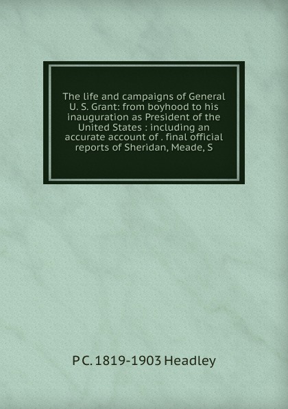 The life and campaigns of General U. S. Grant: from boyhood to his inauguration as President of the United States : including an accurate account of . final official reports of Sheridan, Meade, S