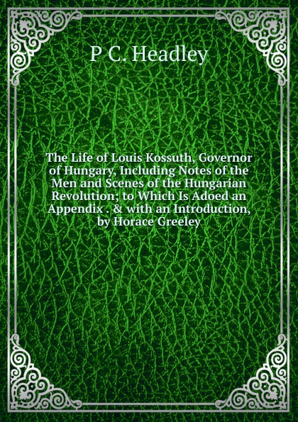 The Life of Louis Kossuth, Governor of Hungary, Including Notes of the Men and Scenes of the Hungarian Revolution; to Which Is Adoed an Appendix . . with an Introduction, by Horace Greeley