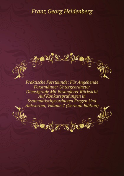 Praktische Forstkunde: Fur Angehende Forstmanner Untergeordneter Dienstgrade Mit Besonderer Rucksicht Auf Konkursprufungen in Systematischgeordneten Fragen Und Antworten, Volume 2 (German Edition)