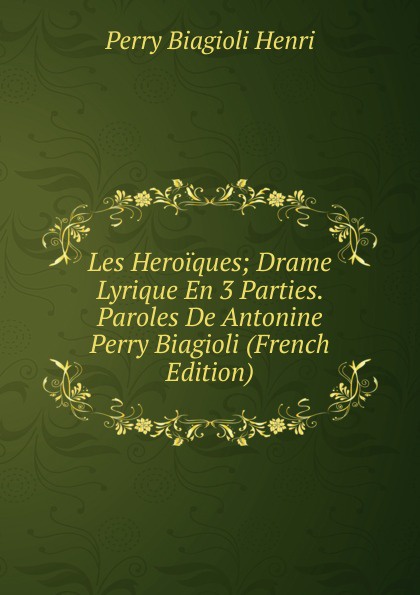 Les Heroiques; Drame Lyrique En 3 Parties. Paroles De Antonine Perry Biagioli (French Edition)