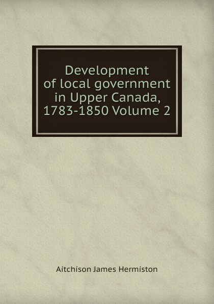 Development of local government in Upper Canada, 1783-1850 Volume 2