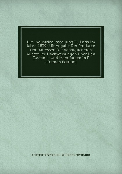 Die Industrieausstellung Zu Paris Im Jahre 1839: Mit Angabe Der Producte Und Adressen Der Vorzuglicheren Aussteller, Nachweisungen Uber Den Zustand . Und Manufacten in F (German Edition)