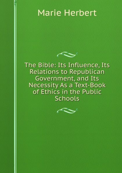 The Bible: Its Influence, Its Relations to Republican Government, and Its Necessity As a Text-Book of Ethics in the Public Schools
