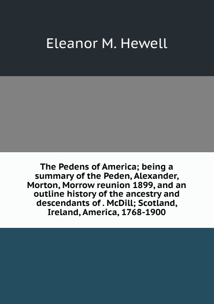 The Pedens of America; being a summary of the Peden, Alexander, Morton, Morrow reunion 1899, and an outline history of the ancestry and descendants of . McDill; Scotland, Ireland, America, 1768-1900