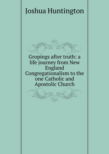 Gropings after truth: a life journey from New England Congregationalism to the one Catholic and Apostolic Church