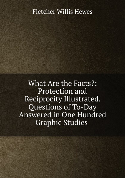 What Are the Facts.: Protection and Reciprocity Illustrated. Questions of To-Day Answered in One Hundred Graphic Studies .