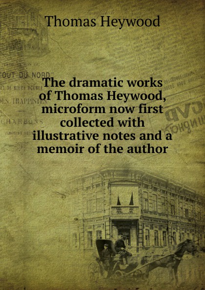 The dramatic works of Thomas Heywood, microform now first collected with illustrative notes and a memoir of the author