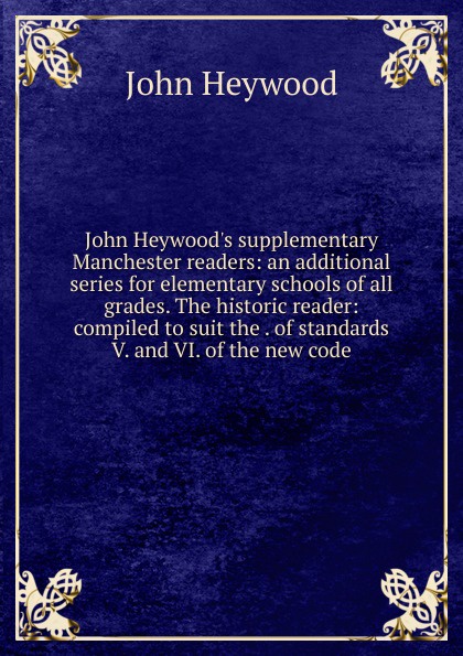 John Heywood.s supplementary Manchester readers: an additional series for elementary schools of all grades. The historic reader: compiled to suit the . of standards V. and VI. of the new code