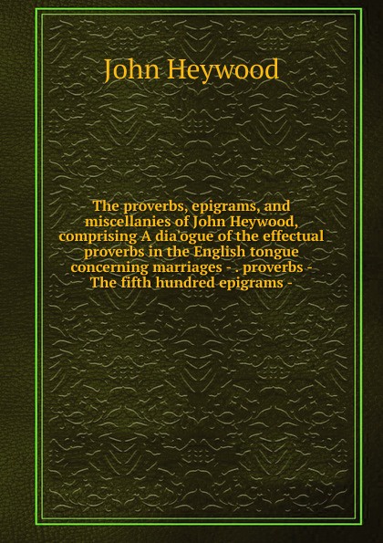 The proverbs, epigrams, and miscellanies of John Heywood, comprising A dia.ogue of the effectual proverbs in the English tongue concerning marriages - . proverbs - The fifth hundred epigrams -