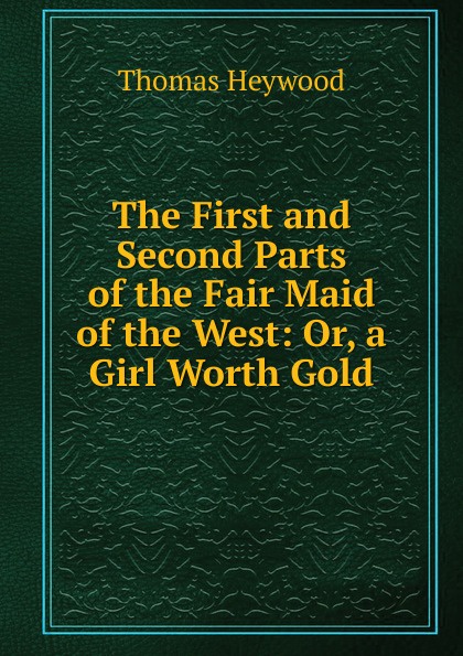 The First and Second Parts of the Fair Maid of the West: Or, a Girl Worth Gold