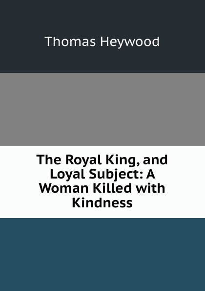 The Royal King, and Loyal Subject: A Woman Killed with Kindness