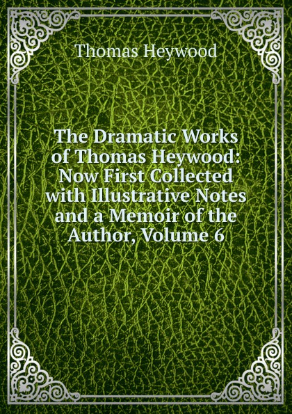 The Dramatic Works of Thomas Heywood: Now First Collected with Illustrative Notes and a Memoir of the Author, Volume 6