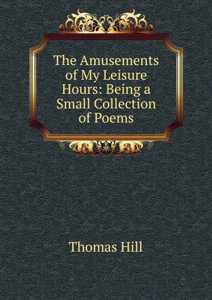 The Amusements of My Leisure Hours: Being a Small Collection of Poems