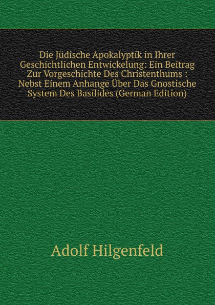 Die Judische Apokalyptik in Ihrer Geschichtlichen Entwickelung: Ein Beitrag Zur Vorgeschichte Des Christenthums : Nebst Einem Anhange Uber Das Gnostische System Des Basilides (German Edition)