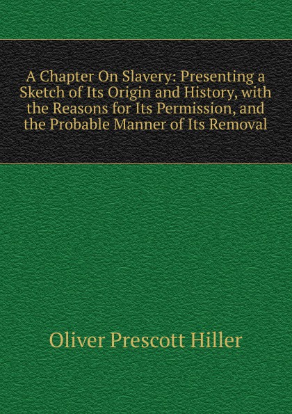 A Chapter On Slavery: Presenting a Sketch of Its Origin and History, with the Reasons for Its Permission, and the Probable Manner of Its Removal