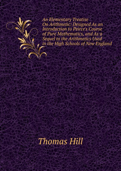 An Elementary Treatise On Arithmetic: Designed As an Introduction to Peirce.s Course of Pure Mathematics, and As a Sequel to the Arithmetics Used in the High Schools of New England