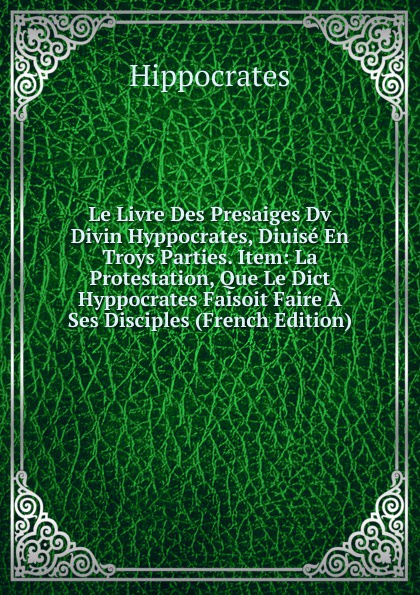 Le Livre Des Presaiges Dv Divin Hyppocrates, Diuise En Troys Parties. Item: La Protestation, Que Le Dict Hyppocrates Faisoit Faire A Ses Disciples (French Edition)