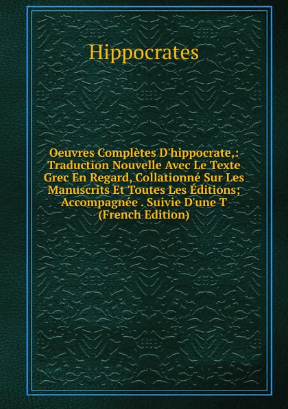 Oeuvres Completes D.hippocrate,: Traduction Nouvelle Avec Le Texte Grec En Regard, Collationne Sur Les Manuscrits Et Toutes Les Editions; Accompagnee . Suivie D.une T (French Edition)