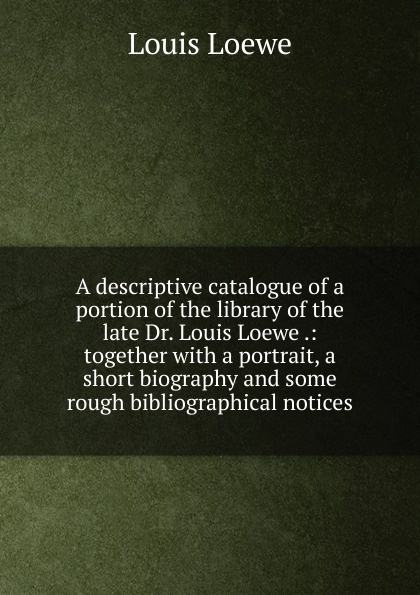 A descriptive catalogue of a portion of the library of the late Dr. Louis Loewe .: together with a portrait, a short biography and some rough bibliographical notices