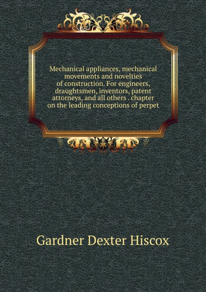 Mechanical appliances, mechanical movements and novelties of construction. For engineers, draughtsmen, inventors, patent attorneys, and all others . chapter on the leading conceptions of perpet