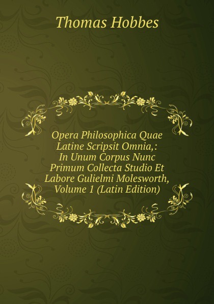 Opera Philosophica Quae Latine Scripsit Omnia,: In Unum Corpus Nunc Primum Collecta Studio Et Labore Gulielmi Molesworth, Volume 1 (Latin Edition)