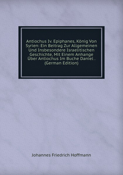 Antiochus Iv. Epiphanes, Konig Von Syrien: Ein Beitrag Zur Allgemeinen Und Insbesondere Israelitischen Geschichte, Mit Einem Anhange Uber Antiochus Im Buche Daniel . (German Edition)