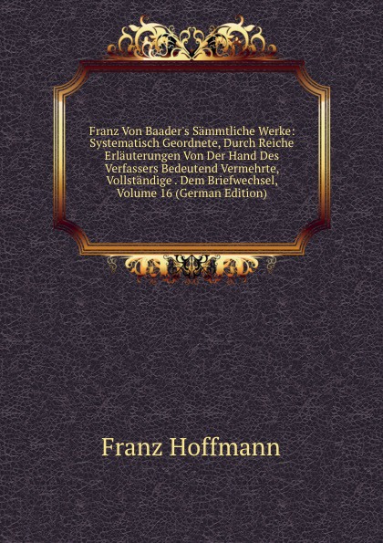 Franz Von Baader.s Sammtliche Werke: Systematisch Geordnete, Durch Reiche Erlauterungen Von Der Hand Des Verfassers Bedeutend Vermehrte, Vollstandige . Dem Briefwechsel, Volume 16 (German Edition)