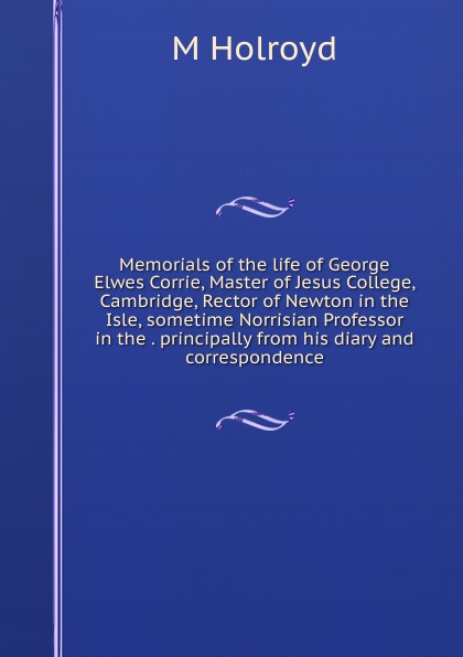 Memorials of the life of George Elwes Corrie, Master of Jesus College, Cambridge, Rector of Newton in the Isle, sometime Norrisian Professor in the . principally from his diary and correspondence