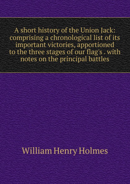 A short history of the Union Jack: comprising a chronological list of its important victories, apportioned to the three stages of our flag.s . with notes on the principal battles