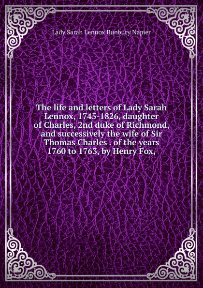 The life and letters of Lady Sarah Lennox, 1745-1826, daughter of Charles, 2nd duke of Richmond, and successively the wife of Sir Thomas Charles . of the years 1760 to 1763, by Henry Fox,