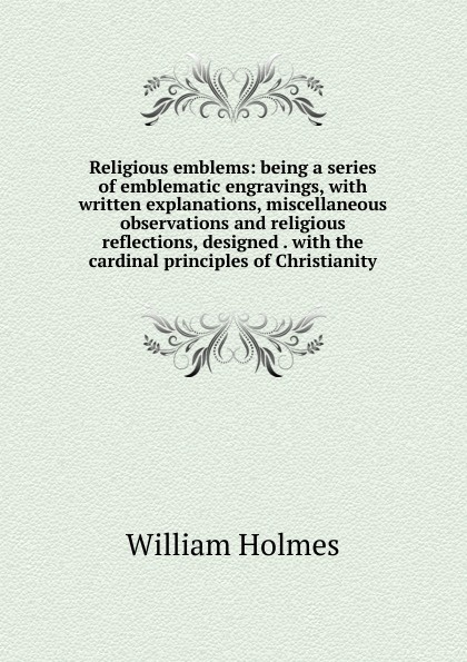 Religious emblems: being a series of emblematic engravings, with written explanations, miscellaneous observations and religious reflections, designed . with the cardinal principles of Christianity