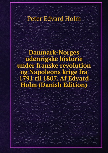 Danmark-Norges udenrigske historie under franske revolution og Napoleons krige fra 1791 til 1807. Af Edvard Holm (Danish Edition)