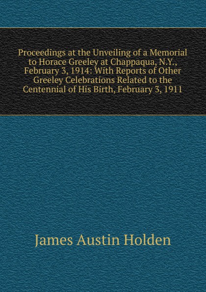 Proceedings at the Unveiling of a Memorial to Horace Greeley at Chappaqua, N.Y., February 3, 1914: With Reports of Other Greeley Celebrations Related to the Centennial of His Birth, February 3, 1911