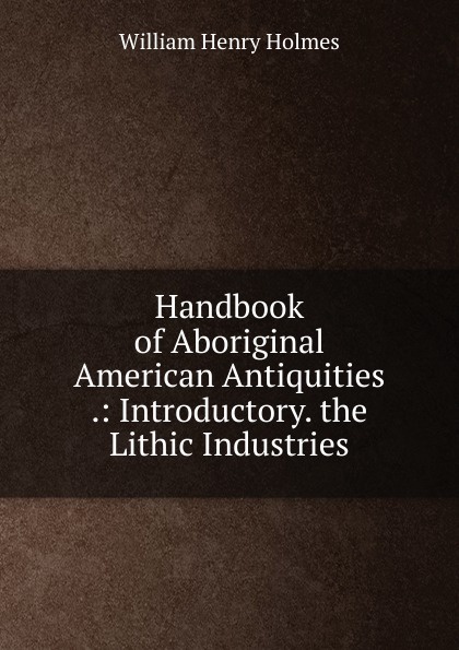 Handbook of Aboriginal American Antiquities .: Introductory. the Lithic Industries