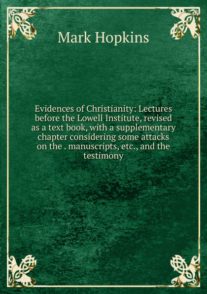 Evidences of Christianity: Lectures before the Lowell Institute, revised as a text book, with a supplementary chapter considering some attacks on the . manuscripts, etc., and the testimony