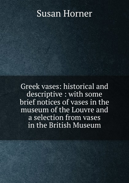 Greek vases: historical and descriptive : with some brief notices of vases in the museum of the Louvre and a selection from vases in the British Museum