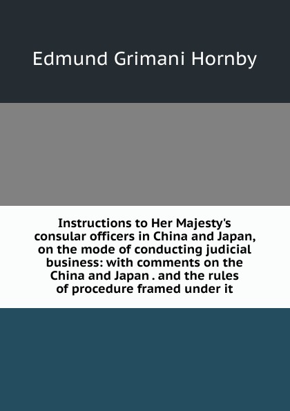 Instructions to Her Majesty.s consular officers in China and Japan, on the mode of conducting judicial business: with comments on the China and Japan . and the rules of procedure framed under it