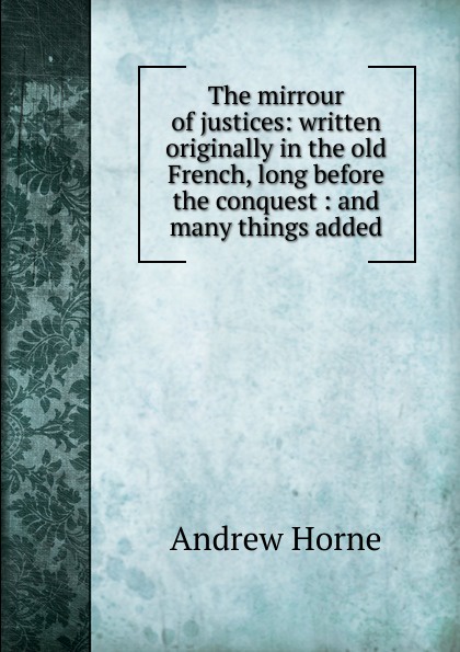 The mirrour of justices: written originally in the old French, long before the conquest : and many things added