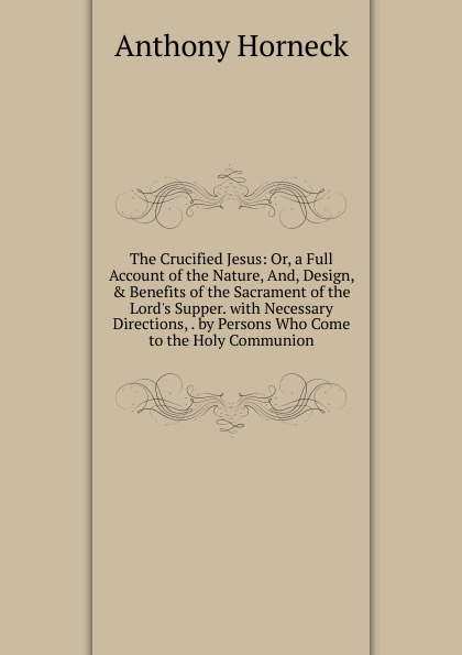 The Crucified Jesus: Or, a Full Account of the Nature, And, Design, . Benefits of the Sacrament of the Lord.s Supper. with Necessary Directions, . by Persons Who Come to the Holy Communion