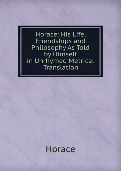 Horace: His Life, Friendships and Philosophy As Told by Himself in Unrhymed Metrical Translation