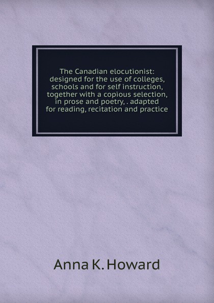 The Canadian elocutionist: designed for the use of colleges, schools and for self instruction, together with a copious selection, in prose and poetry, . adapted for reading, recitation and practice