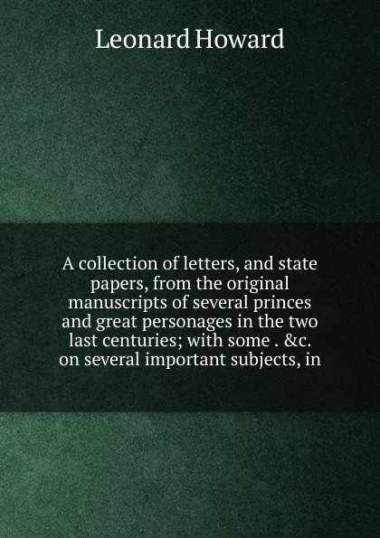 A collection of letters, and state papers, from the original manuscripts of several princes and great personages in the two last centuries; with some . .c. on several important subjects, in