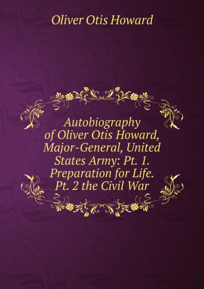 Autobiography of Oliver Otis Howard, Major-General, United States Army: Pt. 1. Preparation for Life.  Pt. 2 the Civil War