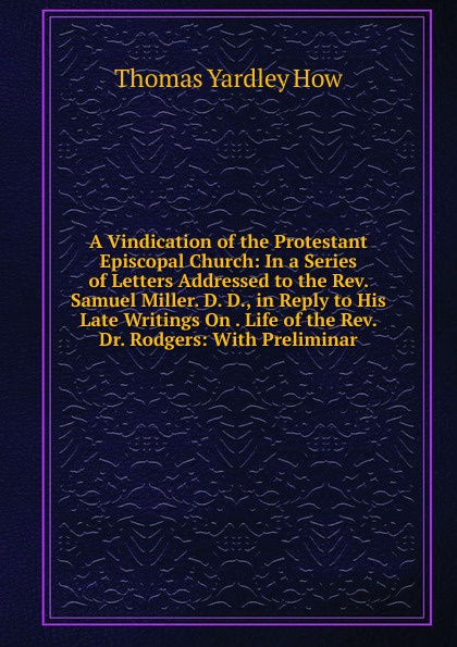 A Vindication of the Protestant Episcopal Church: In a Series of Letters Addressed to the Rev. Samuel Miller. D. D., in Reply to His Late Writings On . Life of the Rev. Dr. Rodgers: With Preliminar