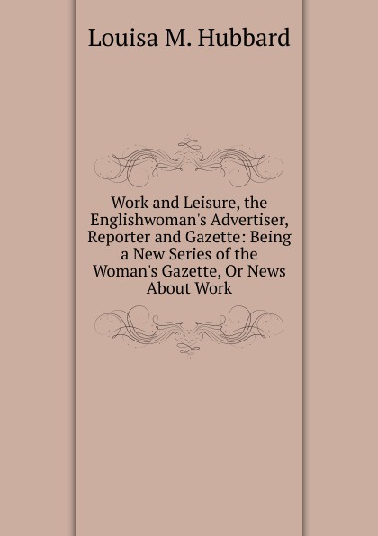 Work and Leisure, the Englishwoman.s Advertiser, Reporter and Gazette: Being a New Series of the Woman.s Gazette, Or News About Work