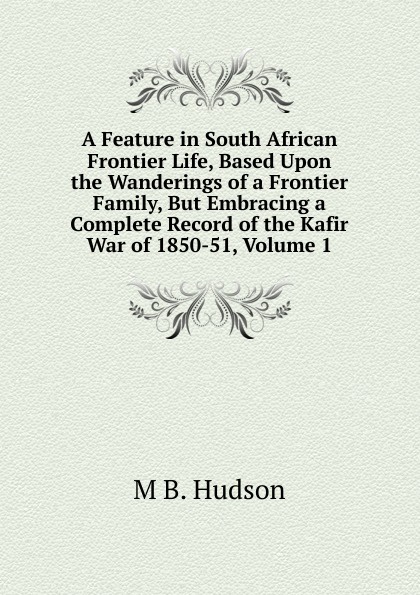 A Feature in South African Frontier Life, Based Upon the Wanderings of a Frontier Family, But Embracing a Complete Record of the Kafir War of 1850-51, Volume 1