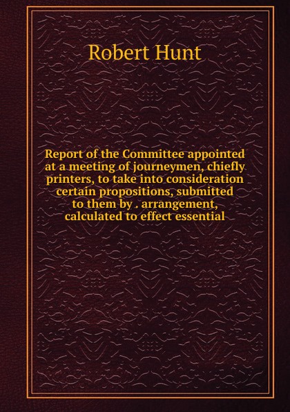 Report of the Committee appointed at a meeting of journeymen, chiefly printers, to take into consideration certain propositions, submitted to them by . arrangement, calculated to effect essential