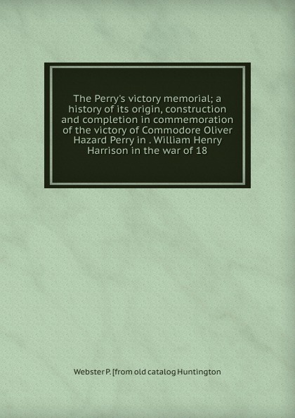 The Perry.s victory memorial; a history of its origin, construction and completion in commemoration of the victory of Commodore Oliver Hazard Perry in . William Henry Harrison in the war of 18
