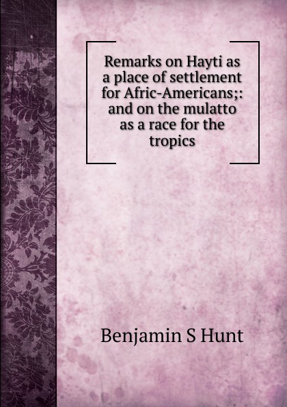 Remarks on Hayti as a place of settlement for Afric-Americans;: and on the mulatto as a race for the tropics
